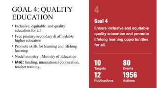 GOAL 4: QUALITY
EDUCATION
• Inclusive, equitable and quality
education for all
• Free primary/secondary & affordable
higher education
• Promote skills for learning and lifelong
learning
• Nodal ministry : Ministry of Education
• MoI: funding, international cooperation,
teacher training.
 