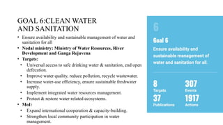 GOAL 6:CLEAN WATER
AND SANITATION
• Ensure availability and sustainable management of water and
sanitation for all
• Nodal ministry: Ministry of Water Resources, River
Development and Ganga Rejuvena
• Targets:
• Universal access to safe drinking water & sanitation, end open
defecation.
• Improve water quality, reduce pollution, recycle wastewater.
• Increase water-use efficiency, ensure sustainable freshwater
supply.
• Implement integrated water resources management.
• Protect & restore water-related ecosystems.
• MoI:
• Expand international cooperation & capacity-building.
• Strengthen local community participation in water
management.
 