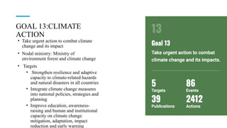 GOAL 13:CLIMATE
ACTION
• Take urgent action to combat climate
change and its impact
• Nodal ministry: Ministry of
environment forest and climate change
• Targets
• Strengthen resilience and adaptive
capacity to climate-related hazards
and natural disasters in all countries
• Integrate climate change measures
into national policies, strategies and
planning
• Improve education, awareness-
raising and human and institutional
capacity on climate change
mitigation, adaptation, impact
reduction and early warning
 