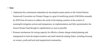 • MoI:
• Implement the commitment undertaken by developed-country parties to the United Nations
Framework Convention on Climate Change to a goal of mobilizing jointly $100 billion annually
by 2020 from all sources to address the needs of developing countries in the context of
meaningful mitigation actions and transparency on implementation and fully operationalize the
Green Climate Fund through its capitalization as soon as possible
• Promote mechanisms for raising capacity for effective climate change-related planning and
management in least developed countries and small island developing States, including focusing
on women, youth and local and marginalized communities
 
