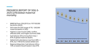 PROGRESS REPORT OF SDG-3-
2025 (2/9):Global maternal
mortality
• MMR fell from 228 (2015) to 197/100,000
live births (2023)
• Still triple the SDG target of 70; ~260,000
maternal deaths in 2023
• Highest in low-income (346), conflict-
affected (504), and fragile countries (368)
• Sub-Saharan Africa & Southern Asia =
87% of global maternal deaths
• Skilled birth attendance rose from 80% →
87%, but 17M births lacked skilled care
• Regional disparities: Sub-Saharan Africa
73% vs Eastern/South-Eastern Asia 97%
 