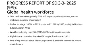PROGRESS REPORT OF SDG-3- 2025
(9/9):
Global health workforce
• 70M health workers globally; 52M in 5 key occupations (doctors, nurses,
midwives, dentists, pharmacists)
• Global shortage: 14.7M in 2023; projected 11.1M by 2030, mainly in Northern
& Sub-Saharan Africa
• Workforce density rose 26% (2013–2023), but inequities remain
• High-income countries: 1 worker/64 people; low-income: 1/621
• 80% of key workers serve 53% of population; 8.4M more needed by 2030 to
meet demand
 