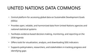 UNITED NATIONS DATA COMMONS
• Central platform for accessing global data on Sustainable Development Goals
(SDGs)
• Provides open, reliable, and harmonized data from United Nations agencies and
national statistical systems
• Facilitates evidence-based decision-making, monitoring, and reporting on the
2030 Agenda
• Offers tools for visualization, analysis, and downloading SDG indicators
• Supports policymakers, researchers, and stakeholders in tracking progress and
identifying gaps
 
