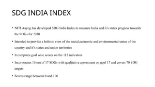 SDG INDIA INDEX
• NITI Aayog has developed SDG India Index to measure India and it’s states progress towards
the SDGs for 2030
• Intended to provide a holistic view of the social,economic and environmental status of the
country and it’s states and union territories
• It computes goal wise scores on the 115 indicators
• Incorporates 16 out of 17 SDGs with qualitative assessment on goal 17 and covers 70 SDG
targets
• Scores range between 0 and 100
 