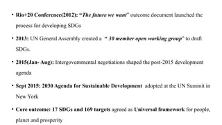 • Rio+20 Conference(2012): “The future we want” outcome document launched the
process for developing SDGs
• 2013: UN General Assembly created a “ 30 member open working group” to draft
SDGs.
• 2015(Jan- Aug): Intergovernmental negotiations shaped the post-2015 development
agenda
• Sept 2015: 2030 Agenda for Sustainable Development adopted at the UN Summit in
New York
• Core outcome: 17 SDGs and 169 targets agreed as Universal framework for people,
planet and prosperity
 