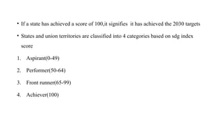 • If a state has achieved a score of 100,it signifies it has achieved the 2030 targets
• States and union territories are classified into 4 categories based on sdg index
score
1. Aspirant(0-49)
2. Performer(50-64)
3. Front runner(65-99)
4. Achiever(100)
 