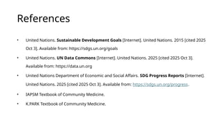References
• United Nations. Sustainable Development Goals [Internet]. United Nations. 2015 [cited 2025
Oct 3]. Available from: https://sdgs.un.org/goals
• United Nations. UN Data Commons [Internet]. United Nations. 2025 [cited 2025 Oct 3].
Available from: https://data.un.org
• United Nations Department of Economic and Social Affairs. SDG Progress Reports [Internet].
United Nations. 2025 [cited 2025 Oct 3]. Available from: https://sdgs.un.org/progress.
• IAPSM Textbook of Community Medicine.
• K.PARK Textbook of Community Medicine.
 