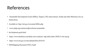 References
• Sustainable Development Goals (SDGs), Targets, CSS, Interventions, Nodal and other Ministries (As on
04.04.2016).
• Available at: http://niti.gov.in/content/SDGs.php
• www.undp.org/content/undp/en/home/sustainable-
• development-goals.html
• https://www.drishtiias.com/daily-news-analysis/ sdg-india-index-2020-21-niti-aayog
• https://www.niti.gov.in/sites/default/files/2019-01/
• SDGMapping-Document-NITI_O.pdf
 