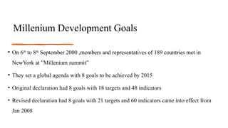 Millenium Development Goals
• On 6th
to 8th
September 2000 ,members and representatives of 189 countries met in
NewYork at ”Millenium summit”
• They set a global agenda with 8 goals to be achieved by 2015
• Original declaration had 8 goals with 18 targets and 48 indicators
• Revised declaration had 8 goals with 21 targets and 60 indicators came into effect from
Jan 2008
 