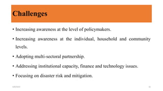Challenges
• Increasing awareness at the level of policymakers.
• Increasing awareness at the individual, household and community
levels.
• Adopting multi-sectoral partnership.
• Addressing institutional capacity, finance and technology issues.
• Focusing on disaster risk and mitigation.
4/8/2022 16
 