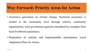 Way Forward: Priority Areas for Action
• Awareness generation on climate change. Sustained awareness is
needed at the community level through schools, community
organizations, local government agencies elucidated by examples from
local livelihood experiences.
• Preparation of realistic and implementable participatory Local
Adaptation Plans for Action.
4/8/2022 17
 