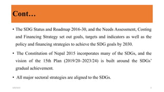 Cont…
• The SDG Status and Roadmap 2016-30, and the Needs Assessment, Costing
and Financing Strategy set out goals, targets and indicators as well as the
policy and financing strategies to achieve the SDG goals by 2030.
• The Constitution of Nepal 2015 incorporates many of the SDGs, and the
vision of the 15th Plan (2019/20–2023/24) is built around the SDGs’
gradual achievement.
• All major sectoral strategies are aligned to the SDGs.
4/8/2022 3
 
