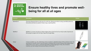 Ensure healthy lives and promote well-
being for all at all ages
Invention Description Picture
Butterfly iQ This new ultrasound device is the size of a small chip, allowing providers to plug a portable probe into
their phone and look at a patient's heart, lung, or growing fetus.
WeWALK WeWALK is a smart cane that can detect objects above chest level and can help visually impaired and
blind people navigate with the help of apps like Google Maps.
Vessyl A sensor-enabled cup, also calledVessyl, that can perform a detailed analysis of the contents inside.The
way that this invention works is that theVessyl is outfitted with an array of sensors that analyze what’s
inside of the cup by volume, nutritional information and beverage type. In fact, this innovative
invention can even analyze the brand and flavour of the drink.
 