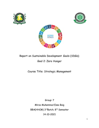 1
Report on Sustainable Development Goals (SDGs);
Goal 2: Zero Hunger
Course Title: Strategic Management
Group: 7
Mirza Muhammad Essa Baig
BBA(HHCM) 3rd
Batch; 8th
Semester
14-10-2021
 