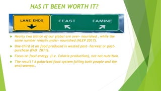 HAS IT BEEN WORTH IT?
 Nearly two billion of our global are over- nourished , while the
same number remain under- nourished (HLEP 2017).
 One-third of all food produced is wasted post- harvest or post-
purchase (FAO 2011).
 Focus on food energy (i.e. Calorie production), not not nutrition.
 The result ? A polarized food system failing both people and the
environment.
 