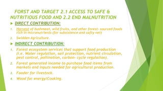 FORST AND TARGET 2.1 ACCESS TO SAFE &
NUTRITIOUS FOOD AND 2.2 END MALNUTRITION
 DIRECT CONTRIBUTION:
1. Harvest of bushmeat, wild fruits, and other forest- sourced foods
rich in micronutrients (for subsistence and safty net)
2. Swidden Agriculture.
 INDIRECT CONTRIBUTION:
1. Forest ecosystem services that support food production
(i.e. Water regulation, soil protection, nutrient circulation,
pest control, pollination, carbon- cycle regulation).
2. Forest generated income to purchase food items from
markets and inputs needed for agricultural production.
3. Fooder for livestock.
4. Wood for energy/Cooking.
 