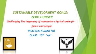 SUSTAINABLE DEVELOPMENT GOALS:
ZERO HUNGER
Challenging The hegemony of monoculture Agriculturele for
forest and people
PRATEEK KUMAR PAL
CLASS: 10th ‘A4’
 