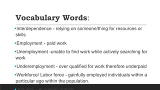 Vocabulary Words:
Interdependence - relying on someone/thing for resources or
skills
Employment - paid work
Unemployment -unable to find work while actively searching for
work
Underemployment - over qualified for work therefore underpaid
Workforce/ Labor force - gainfully employed individuals within a
particular age within the population.
 