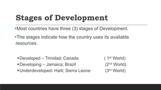 Stages of Development
Most countries have three (3) stages of Development.
The stages indicate how the country uses its available
resources.
Developed – Trinidad; Canada ( 1st World)
Developing – Jamaica; Brazil (2nd World)
Underdeveloped- Haiti; Sierra Leone (3rd World)
 