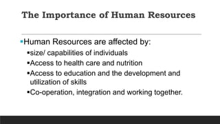 The Importance of Human Resources
Human Resources are affected by:
size/ capabilities of individuals
Access to health care and nutrition
Access to education and the development and
utilization of skills
Co-operation, integration and working together.
 