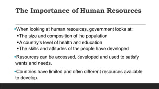 The Importance of Human Resources
When looking at human resources, government looks at:
The size and composition of the population
A country’s level of health and education
The skills and attitudes of the people have developed
Resources can be accessed, developed and used to satisfy
wants and needs.
Countries have limited and often different resources available
to develop.
 