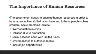 The Importance of Human Resources
The government needs to develop human resources in order to
have a productive, skilled labor force and to have people solves
problem. A few problems include:
Overpopulation in cities
Pollution due to production
Social services need with limited funds.
Limited access to nutritious meals
Lack of job opportunities
 