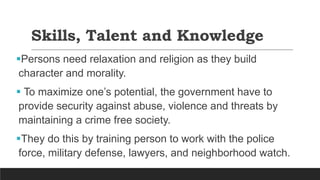 Skills, Talent and Knowledge
Persons need relaxation and religion as they build
character and morality.
 To maximize one’s potential, the government have to
provide security against abuse, violence and threats by
maintaining a crime free society.
They do this by training person to work with the police
force, military defense, lawyers, and neighborhood watch.
 