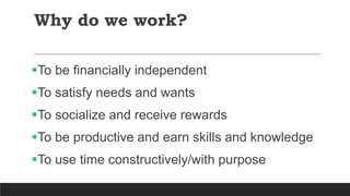Why do we work?
To be financially independent
To satisfy needs and wants
To socialize and receive rewards
To be productive and earn skills and knowledge
To use time constructively/with purpose
 