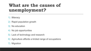 What are the causes of
unemployment?
1) Illiteracy
2) Rapid population growth
3) No education
4) No job opportunities
5) Lack of technology and research
6) Agriculture affords a limited range of occupations
7) Migration
 