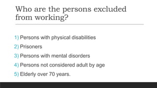 Who are the persons excluded
from working?
1) Persons with physical disabilities
2) Prisoners
3) Persons with mental disorders
4) Persons not considered adult by age
5) Elderly over 70 years.
 