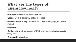 What are the types of
unemployment?
 Normal – seeking a more profitable job
Casual- work is temporary and on a contract
Seasonal- work is only for a seasons in agriculture (crops) or Tourism
(hotels)
Technical-
Trade cycle- work for a period of 3/6/8 months according to products
being sold
Structural – by contract
 