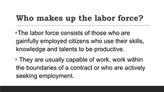 Who makes up the labor force?
The labor force consists of those who are
gainfully employed citizens who use their skills,
knowledge and talents to be productive.
 They are usually capable of work, work within
the boundaries of a contract or who are actively
seeking employment.
 