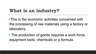 What is an industry?
This is the economic activities concerned with
the processing of raw materials using a factory or
laboratory.
 The production of goods requires a work force,
equipment tools, chemicals or a formula.
 