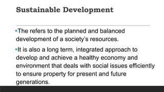 Sustainable Development
The refers to the planned and balanced
development of a society’s resources.
It is also a long term, integrated approach to
develop and achieve a healthy economy and
environment that deals with social issues efficiently
to ensure property for present and future
generations.
 