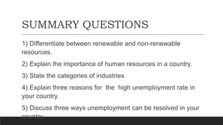 SUMMARY QUESTIONS
1) Differentiate between renewable and non-renewable
resources.
2) Explain the importance of human resources in a country.
3) State the categories of industries
4) Explain three reasons for the high unemployment rate in
your country.
5) Discuss three ways unemployment can be resolved in your
country.
 