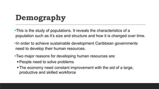 Demography
This is the study of populations. It reveals the characteristics of a
population such as it’s size and structure and how it is changed over time.
In order to achieve sustainable development Caribbean governments
need to develop their human resources.
Two major reasons for developing human resources are:
People need to solve problems
The economy need constant improvement with the aid of a large,
productive and skilled workforce
 