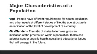 Major Characteristics of a
Population
Age- People have different requirements for health, education
and other needs at different stages of life, the age structure is
an indication of the level of development of a country.
Sex/Gender – The ratio of males to females gives an
indication of the procreation within a population. It also can
address sender specific health, social and educational issues
that will emerge in the future.
 