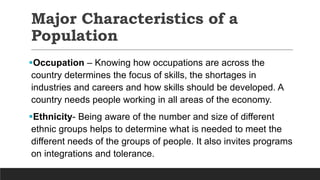 Major Characteristics of a
Population
Occupation – Knowing how occupations are across the
country determines the focus of skills, the shortages in
industries and careers and how skills should be developed. A
country needs people working in all areas of the economy.
Ethnicity- Being aware of the number and size of different
ethnic groups helps to determine what is needed to meet the
different needs of the groups of people. It also invites programs
on integrations and tolerance.
 