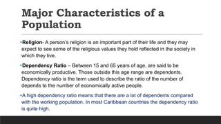 Major Characteristics of a
Population
Religion- A person’s religion is an important part of their life and they may
expect to see some of the religious values they hold reflected in the society in
which they live.
Dependency Ratio – Between 15 and 65 years of age, are said to be
economically productive. Those outside this age range are dependents.
Dependency ratio is the term used to describe the ratio of the number of
depends to the number of economically active people.
A high dependency ratio means that there are a lot of dependents compared
with the working population. In most Caribbean countries the dependency ratio
is quite high.
 