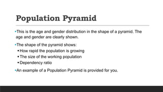 Population Pyramid
This is the age and gender distribution in the shape of a pyramid. The
age and gender are clearly shown.
The shape of the pyramid shows:
How rapid the population is growing
The size of the working population
Dependency ratio
An example of a Population Pyramid is provided for you.
 