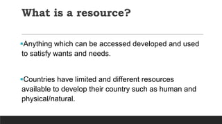 What is a resource?
Anything which can be accessed developed and used
to satisfy wants and needs.
Countries have limited and different resources
available to develop their country such as human and
physical/natural.
 