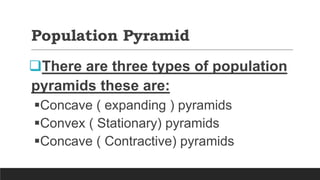 Population Pyramid
There are three types of population
pyramids these are:
Concave ( expanding ) pyramids
Convex ( Stationary) pyramids
Concave ( Contractive) pyramids
 