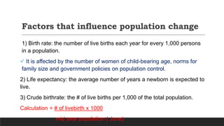 Factors that influence population change
1) Birth rate: the number of live births each year for every 1,000 persons
in a population.
 It is affected by the number of women of child-bearing age, norms for
family size and government policies on population control.
2) Life expectancy: the average number of years a newborn is expected to
live.
3) Crude birthrate: the # of live births per 1,000 of the total population.
Calculation = # of livebirth x 1000
mid year population ( June)
 