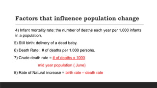 Factors that influence population change
4) Infant mortality rate: the number of deaths each year per 1,000 infants
in a population.
5) Still birth: delivery of a dead baby.
6) Death Rate: # of deaths per 1,000 persons.
7) Crude death rate = # of deaths x 1000
mid year population ( June)
8) Rate of Natural increase = birth rate – death rate
 