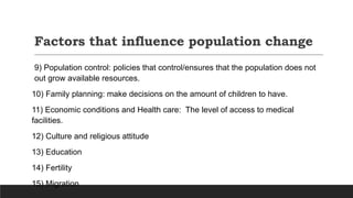 Factors that influence population change
9) Population control: policies that control/ensures that the population does not
out grow available resources.
10) Family planning: make decisions on the amount of children to have.
11) Economic conditions and Health care: The level of access to medical
facilities.
12) Culture and religious attitude
13) Education
14) Fertility
15) Migration
 
