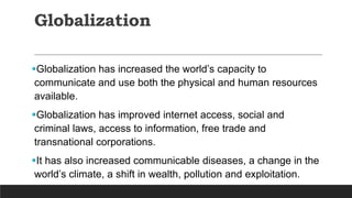 Globalization
Globalization has increased the world’s capacity to
communicate and use both the physical and human resources
available.
Globalization has improved internet access, social and
criminal laws, access to information, free trade and
transnational corporations.
It has also increased communicable diseases, a change in the
world’s climate, a shift in wealth, pollution and exploitation.
 