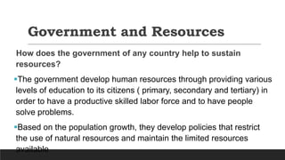 Government and Resources
How does the government of any country help to sustain
resources?
The government develop human resources through providing various
levels of education to its citizens ( primary, secondary and tertiary) in
order to have a productive skilled labor force and to have people
solve problems.
Based on the population growth, they develop policies that restrict
the use of natural resources and maintain the limited resources
available
 