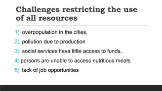 Challenges restricting the use
of all resources
1) overpopulation in the cities,
2) pollution due to production
3) social services have little access to funds,
4) persons are unable to access nutritious meals
5) lack of job opportunities
 