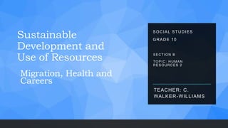 Sustainable
Development and
Use of Resources
TEACHER: C.
WALKER-WILLIAMS
SECTION B
TOPIC: HUMAN
RESOURCES 2
SOCIAL STUDIES
GRADE 10
Migration, Health and
Careers
 