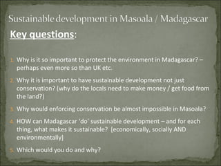 Key questions:

1. Why is it so important to protect the environment in Madagascar? –
  perhaps even more so than UK etc.
2. Why it is important to have sustainable development not just
  conservation? (why do the locals need to make money / get food from
  the land?)
3. Why would enforcing conservation be almost impossible in Masoala?

4. HOW can Madagascar ‘do’ sustainable development – and for each
  thing, what makes it sustainable? [economically, socially AND
  environmentally]
5. Which would you do and why?
 